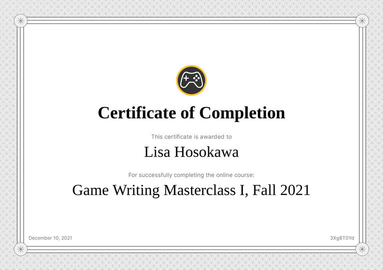 Game Writing Masterclass I | Received instruction from Susan O'Connor of BioShock fame and workshopped portfolio pieces with peers.